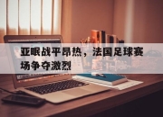 亚博体育-亚眠战平昂热，法国足球赛场争夺激烈