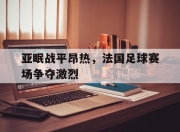 亚博体育-亚眠战平昂热，法国足球赛场争夺激烈