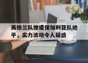 yabo-英格兰队惨遭保加利亚队绝平，实力波动令人疑惑