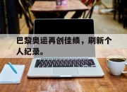 yabo-巴黎奥运再创佳绩，刷新个人纪录。