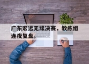 yabo-广东宏远无缘决赛，教练组连夜复盘。