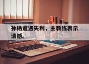 亚博体育-孙杨遭遇失利，主教练表示遗憾。