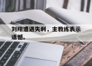 亚博体育-刘翔遭遇失利，主教练表示遗憾。