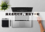 亚博-国足击败对手，晋级下一轮。