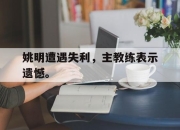 亚博体育-姚明遭遇失利，主教练表示遗憾。