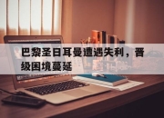 yabo-巴黎圣日耳曼遭遇失利，晋级困境蔓延