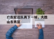 亚博体育-广东宏远队再下一城，大胜山东男篮