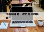 亚博-决赛倒计时！激烈角逐即将展开