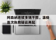 亚博体育-阿森纳连续多场不胜，温格首次执教疑云再起