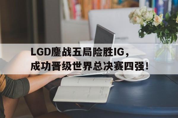 LGD鏖战五局险胜IG，成功晋级世界总决赛四强！