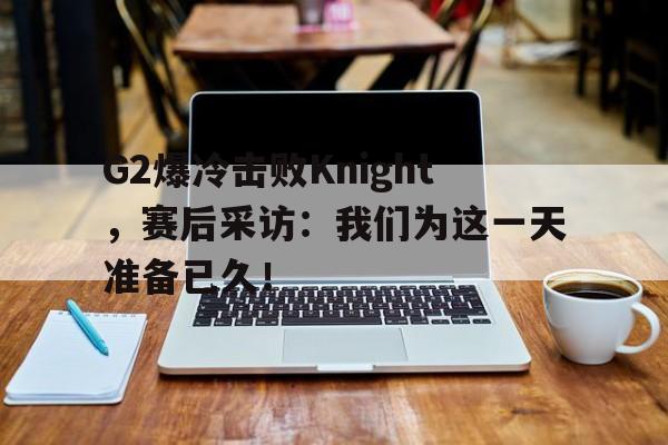G2爆冷击败Knight，赛后采访：我们为这一天准备已久！