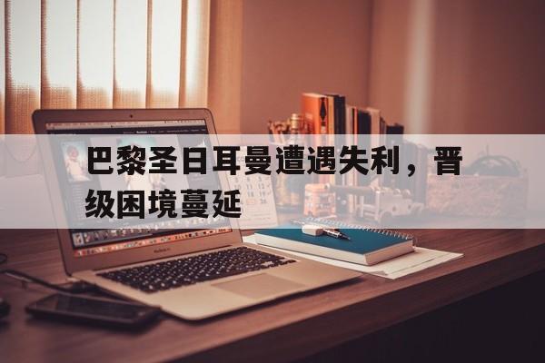 巴黎圣日耳曼遭遇失利，晋级困境蔓延
