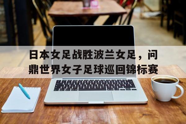 日本女足战胜波兰女足，问鼎世界女子足球巡回锦标赛