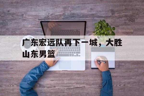 广东宏远队再下一城，大胜山东男篮