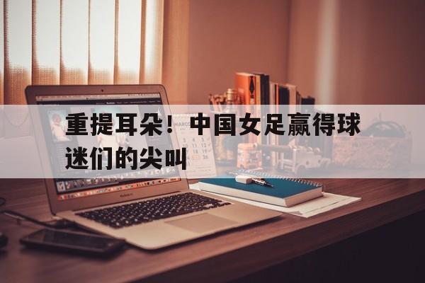 重提耳朵！中国女足赢得球迷们的尖叫