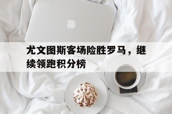 尤文图斯客场险胜罗马，继续领跑积分榜