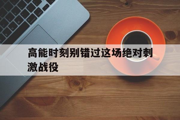 高能时刻别错过这场绝对刺激战役